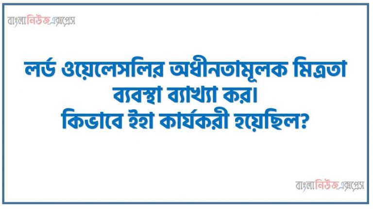 লর্ড ওয়েলেসলির অধীনতামূলক মিত্রতা ব্যবস্থা ব্যাখ্যা কর। কিভাবে ইহা কার্যকরী হয়েছিল?