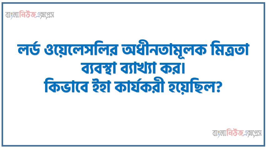 লর্ড ওয়েলেসলির অধীনতামূলক মিত্রতা ব্যবস্থা ব্যাখ্যা কর। কিভাবে ইহা কার্যকরী হয়েছিল?