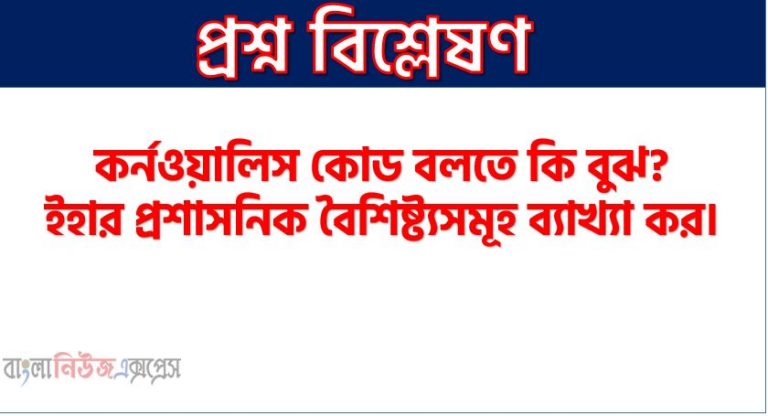 কর্নওয়ালিস কোড বলতে কি বুঝ? ইহার প্রশাসনিক বৈশিষ্ট্যসমূহ ব্যাখ্যা কর।
