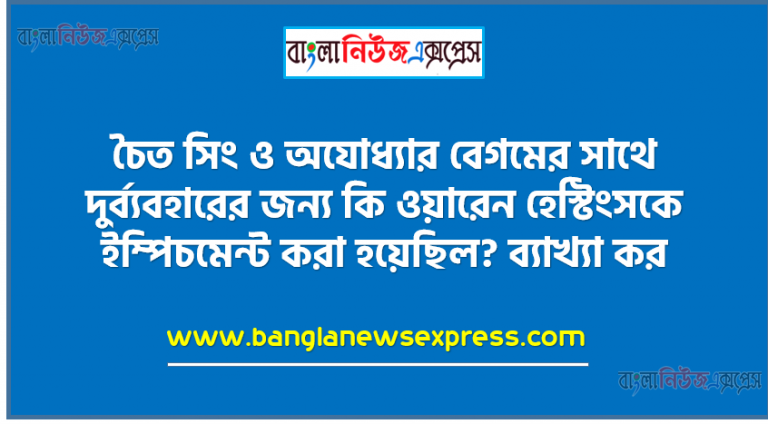 চৈত সিং ও অযোধ্যার বেগমের সাথে দুর্ব্যবহারের জন্য কি ওয়ারেন হেস্টিংসকে ইম্পিচমেন্ট করা হয়েছিল? ব্যাখ্যা কর