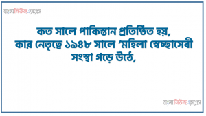 কত সালে পাকিস্তান প্রতিষ্ঠিত হয়, কার নেতৃত্বে ১৯৪৮ সালে ‘মহিলা স্বেচ্ছাসেবী সংস্থা গড়ে উঠে