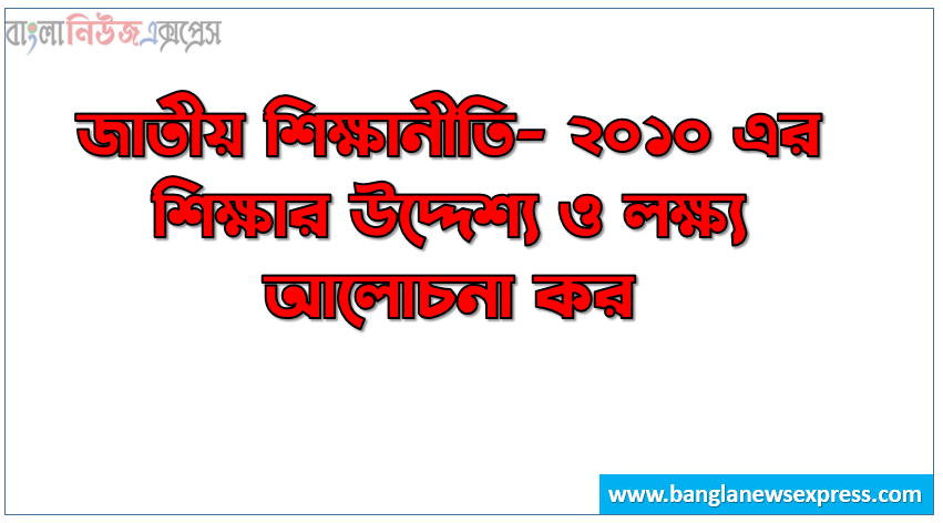 জাতীয় শিক্ষানীতি- ২০১০ এর শিক্ষার উদ্দেশ্য ও লক্ষ্য আলোচনা কর