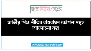 জাতীয় শিশু নীতির বাস্তবায়ন কৌশল সমূহ আলোচনা কর, জাতীয় শিশু নীতি ২০১১, শিশুর প্রারম্ভিক যত্ন ও বিকাশের সমন্বিত নীতি ২০১৩, জাতীয় শিশু নীতির- ২০১৩ এর শিক্ষার উদ্দেশ্য ও লক্ষ্য আলোচনা কর