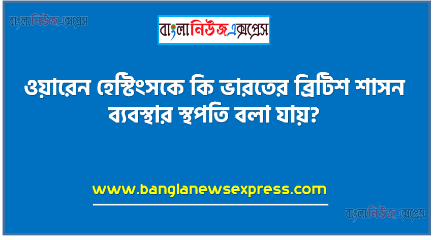 ওয়ারেন হেস্টিংসকে কি ভারতের ব্রিটিশ শাসন ব্যবস্থার স্থপতি বলা যায়?