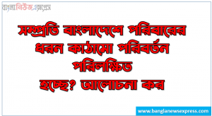 সম্প্রতি বাংলাদেশে পরিবারের ধরন কাঠামো পরিবর্তন পরিলক্ষিত হচ্ছে? আলোচনা কর, সম্প্রতি বাংলাদেশে পরিবার কাঠামো পরিবর্তন প্রক্রিয়া সম্পর্কে আলোচনা কর