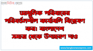 আধুনিক পরিবারের পরিবর্তনশীল কার্যাবলি বিশ্লেষণ কর। বাংলাদেশ সমাজ থেকে উদাহরণ দাও, পরিবারের পরিবর্তনশীল কার্যাবলি আলোচনা কর
