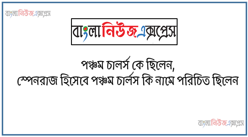 পঞ্চম চালর্স কে ছিলেন, স্পেনরাজ হিসেবে পঞ্চম চার্লস কি নামে পরিচিত ছিলেন, পঞ্চম চার্লস পবিত্র রোমান সাম্রাজ্যের সম্রাট নির্বাচিত হন কখন