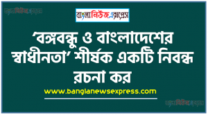 ‘বঙ্গবন্ধু ও বাংলাদেশের স্বাধীনতা’ শীর্ষক একটি নিবন্ধ রচনা কর