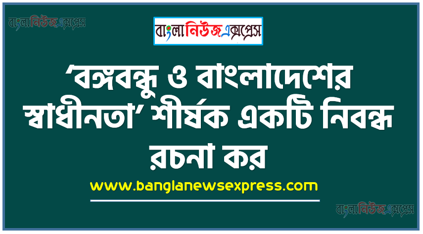 ‘বঙ্গবন্ধু ও বাংলাদেশের স্বাধীনতা’ শীর্ষক একটি নিবন্ধ রচনা কর,বাংলাদেশের স্বাধীনতা সংগ্রামে বঙ্গবন্ধুর ভূমিকা তুলে ধর,স্বাধীন বাংলাদেশের অভ্যুদয়ে বঙ্গবন্ধু শেখ মুজিবুর রহমানের নেতৃত্বের মূল্যায়ন কর।