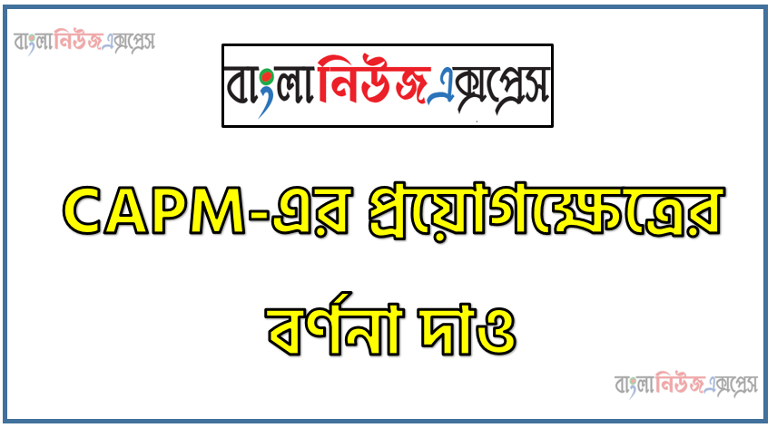 CAPM-এর প্রয়োগক্ষেত্রের বর্ণনা দাও, CAPM-এর ব্যবহারের ক্ষেত্রসমূহ আলোচনা কর , CAPM কোন কোন ক্ষেত্রে ব্যবহৃত হয়ে থাকে?