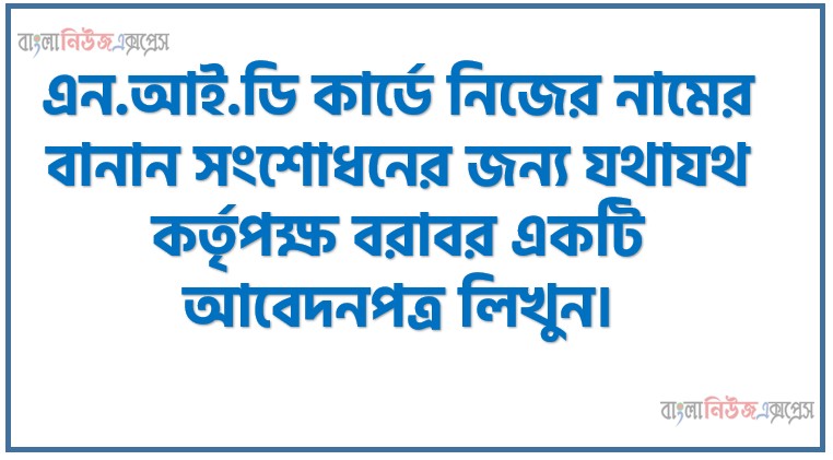NID কার্ডে নিজের নামের বানান সংশোধনের জন্য যথাযথ কর্তৃপক্ষ বরাবর একটি আবেদনপত্র লিখুন, এন.আই.ডি কার্ডে নিজের নামের বানান সংশোধনের জন্য যথাযথ কর্তৃপক্ষ বরাবর একটি আবেদনপত্র লিখুন