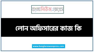 লোন অফিসারের কাজ কি, লোন অফিসার,লোন অফিসারের এর কাজ করতে কি কি যোগ্যতা দরকার