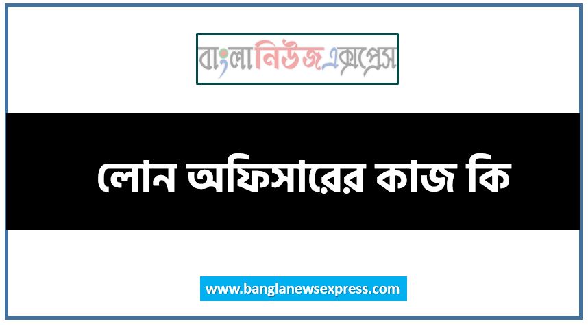 লোন অফিসারের কাজ কি, লোন অফিসার,লোন অফিসারের এর কাজ করতে কি কি যোগ্যতা দরকার, লোন অফিসারের কাজটি কি আপনার জন্য, একজন লোন অফিসারের প্রতিদিনের কাজের তালিকা