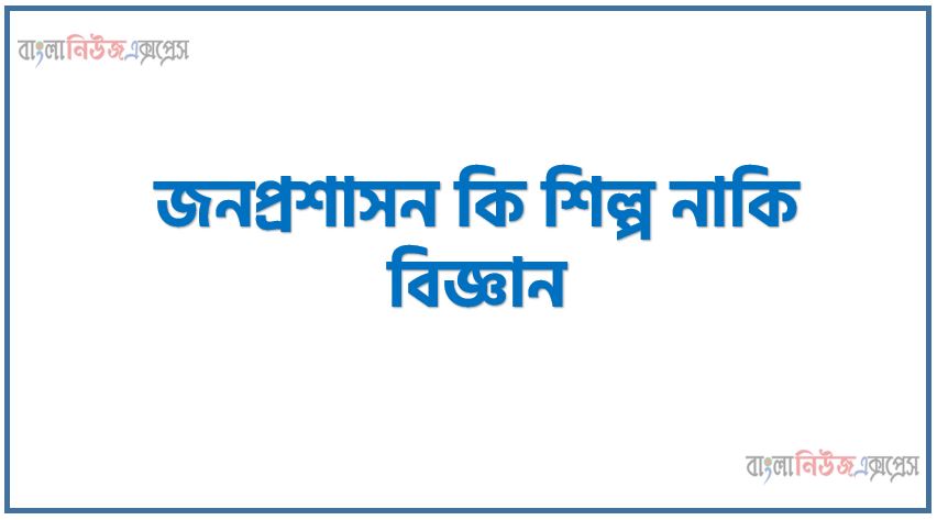 জনপ্রশাসন কি শিল্প নাকি বিজ্ঞান, লোক প্রশাসন বিজ্ঞান না কলা? সপক্ষে যুক্তি দাও
