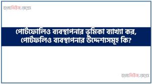 পোর্টফোলিও ব্যবস্থাপনার ভূমিকা ব্যাখ্যা কর, পোর্টফলিও ব্যবস্থাপনার উদ্দেশ্যসমূহ কি?