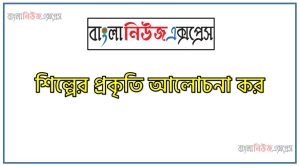 শিল্পের প্রকৃতি আলোচনা কর, শিল্পের বৈশিষ্ট্যসমূহ কী কী? বর্ণনা কর।