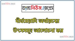 দীর্ঘমেয়াদি অর্থায়নের উৎসসমূহ আলোচনা কর,দীর্ঘমেয়াদি অর্থায়নের উৎস সম্পর্কে যা জান লিখ