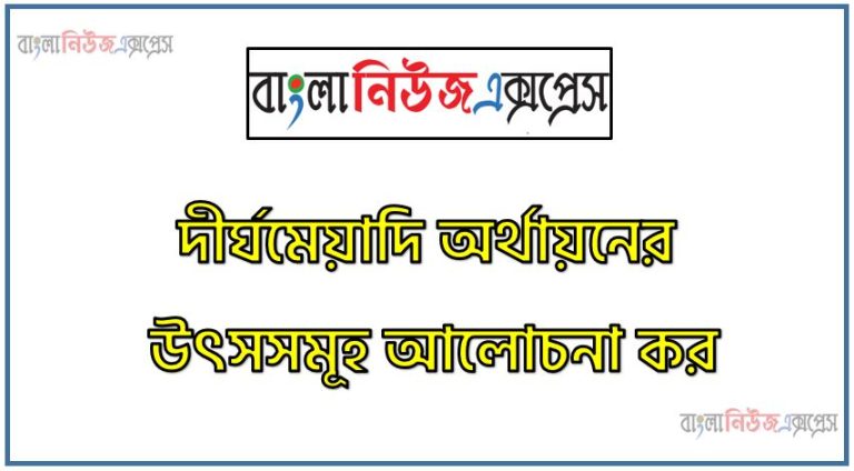দীর্ঘমেয়াদি অর্থায়নের উৎসসমূহ আলোচনা কর,দীর্ঘমেয়াদি অর্থায়নের উৎস সম্পর্কে যা জান লিখ,দীর্ঘমেয়াদি অর্থায়নের উৎসসমূহ বর্ণনা কর