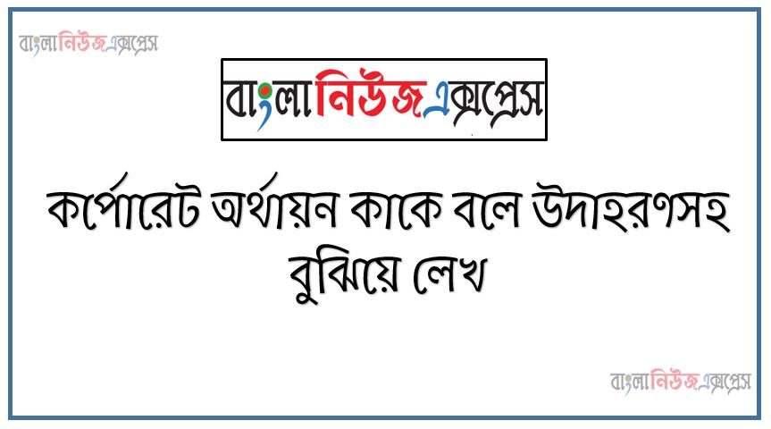 কর্পোরেশন কাকে বলে, কর্পোরেট অর্থায়ন কাকে বলে উদাহরণসহ বুঝিয়ে লেখ
