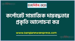 কর্পোরেট সামাজিক দায়বদ্ধতার প্রকৃতি আলোচনা কর
