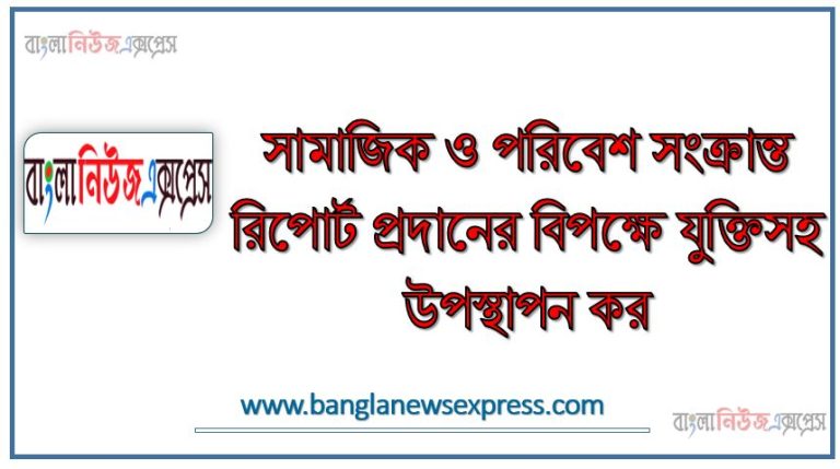সামাজিক ও পরিবেশ সংক্রান্ত রিপোর্ট প্রদানের বিপক্ষে যুক্তিসহ উপস্থাপন কর
