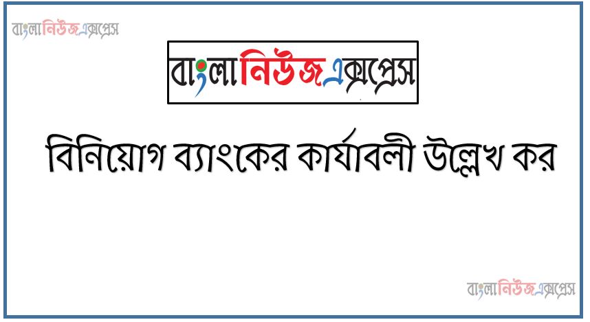 বিনিয়োগ ব্যাংকের কার্যাবলী উল্লেখ কর, বিনিয়োগ ব্যাংকের কার্যাবলী কি আলোচনা কর