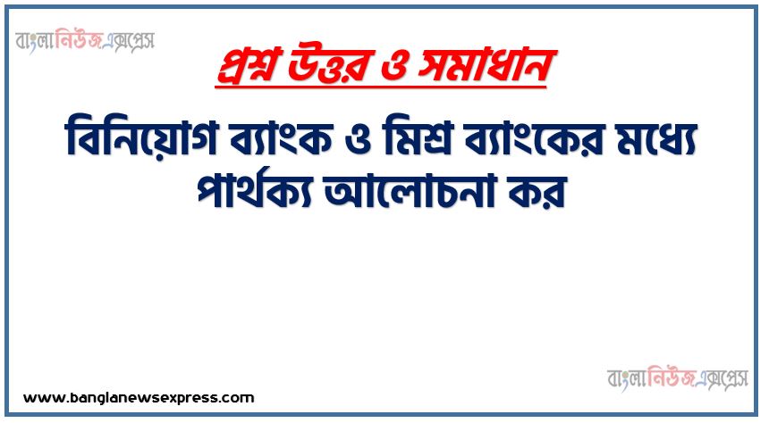 বিনিয়োগ ব্যাংক ও মিশ্র ব্যাংকের মধ্যে পার্থক্য আলোচনা কর