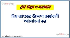 বিশ্ব ব্যাংকের উদ্দেশ্য কার্যাবলী আলোচনা কর, বিশ্বব্যাংকের লক্ষ্য ও উদ্দেশ্য