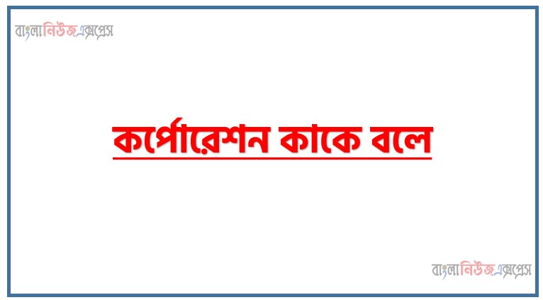 কর্পোরেশন কাকে বলে, কর্পোরেট অর্থায়ন কাকে বলে উদাহরণসহ বুঝিয়ে লেখ