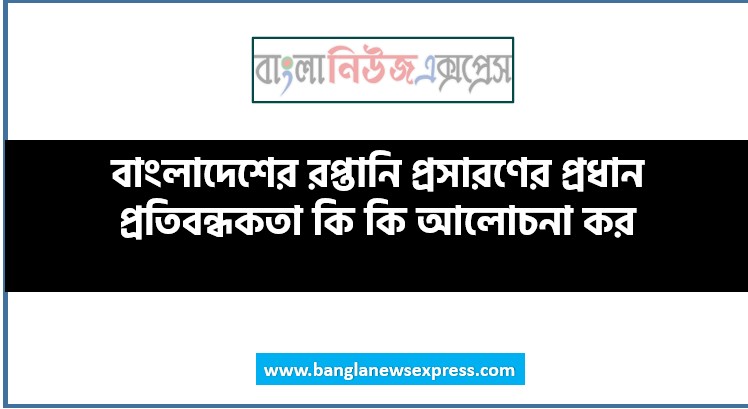 বাংলাদেশের রপ্তানি প্রসারণের প্রধান প্রতিবন্ধকতা কি কি আলোচনা কর