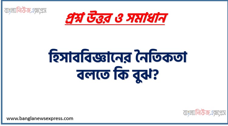 হিসাববিজ্ঞানের নৈতিকতা বলতে কি বুঝ?,হিসাব বিজ্ঞানে নৈতিকতা কি?