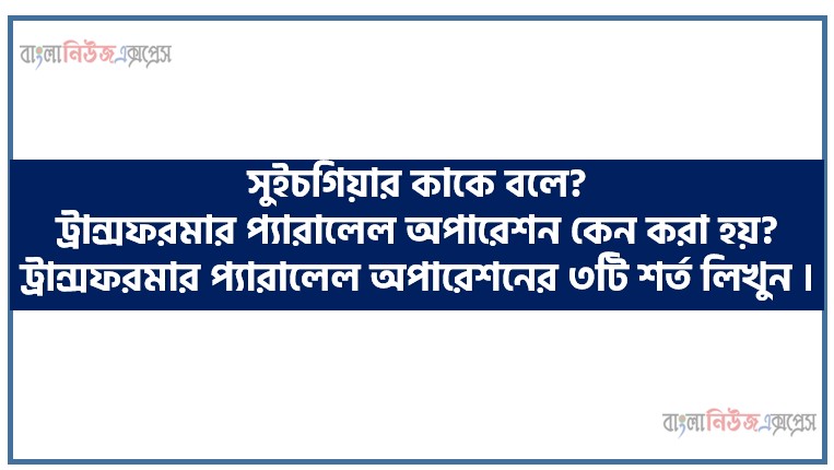 সুইচগিয়ার কাকে বলে? ট্রান্সফরমার প্যারালেল অপারেশন কেন করা হয়? ট্রান্সফরমার প্যারালেল অপারেশনের ৩টি শর্ত লিখুন ।