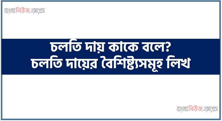 চলতি দায় কাকে বলে? চলতি দায়ের বৈশিষ্ট্যসমূহ লিখ