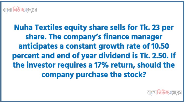 Nuha Textiles equity share sells for Tk. 23 per share. The company’s finance manager anticipates a constant growth rate of 10.50 percent and end of year dividend is Tk. 2.50. If the investor requires a 17% return, should the company purchase the stock?