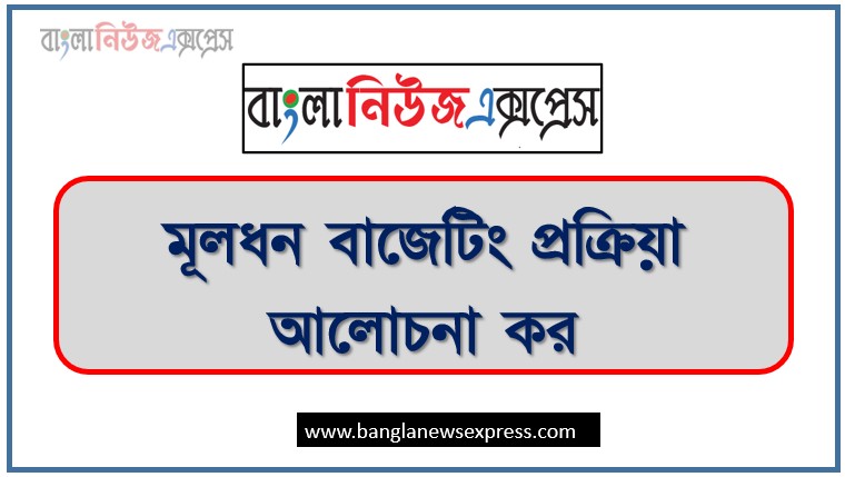 মূলধন বাজেটিং প্রক্রিয়া আলোচনা কর, মূলধন বাজেটিং বলতে কী বোঝায়? মূলধন বাজেটিং প্রক্রিয়ার ধাপসমূহ বিস্তারিত আলোচনা করো।