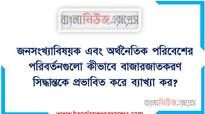জনসংখ্যাবিষয়ক এবং অর্থনৈতিক পরিবেশের পরিবর্তনগুলো কীভাবে বাজারজাতকরণ সিদ্ধান্তকে প্রভাবিত করে ব্যাখ্যা কর?