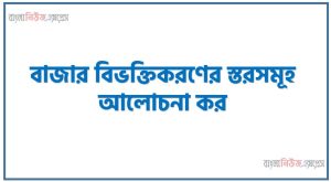 বাজার বিভক্তিকরণের স্তরসমূহ আলোচনা কর,বাজার বিভক্তিকরণ (Market Segmentation) বলতে কী বোঝায়? বাজার বিভক্তিকরণের বিভিন্ন স্তর বা পর্যায়সমূহ বিস্তারিত আলোচনা করো।