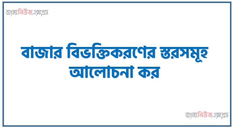 বাজার বিভক্তিকরণের স্তরসমূহ আলোচনা কর,বাজার বিভক্তিকরণ (Market Segmentation) বলতে কী বোঝায়? বাজার বিভক্তিকরণের বিভিন্ন স্তর বা পর্যায়সমূহ বিস্তারিত আলোচনা করো।