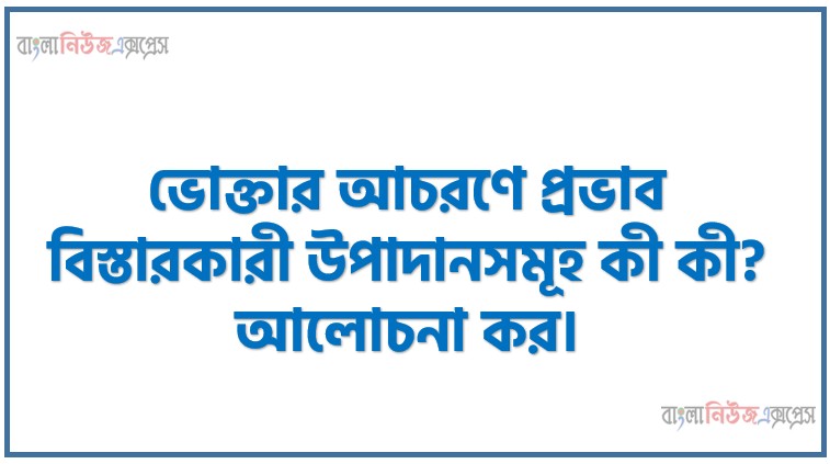 ভোক্তার আচরণে প্রভাব বিস্তারকারী উপাদানসমূহ কী কী? আলোচনা কর।