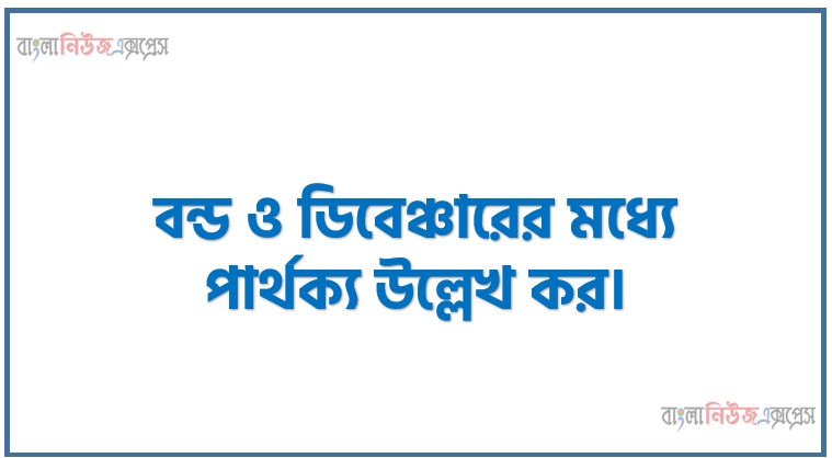 বন্ড ও ডিবেঞ্চারের মধ্যে পার্থক্য উল্লেখ কর।,বন্ড ও ডিবেঞ্চার বলতে কী বোঝায়? বন্ড ও ডিবেঞ্চারের মধ্যে প্রধান পার্থক্যসমূহ বিস্তারিত আলোচনা করো।