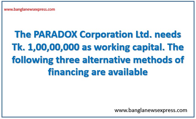The PARADOX Corporation Ltd. needs Tk. 1,00,00,000 as working capital. The following three alternative methods of financing are available