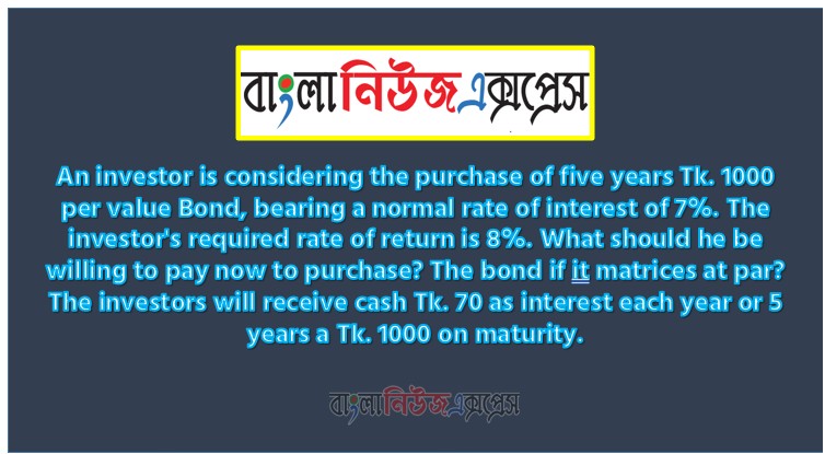 An investor is considering the purchase of five years Tk. 1000 per value Bond, bearing a normal rate of interest of 7%. The investor's required rate of return is 8%. What should he be willing to pay now to purchase? The bond if it matrices at par? The investors will receive cash Tk. 70 as interest each year or 5 years a Tk. 1000 on maturity.
