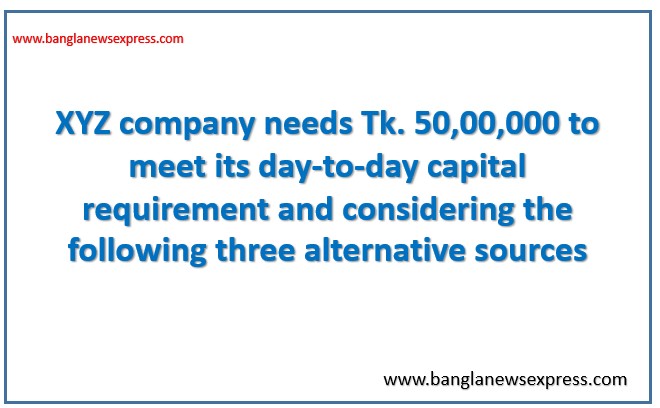 XYZ company needs Tk. 50,00,000 to meet its day-to-day capital requirement and considering the following three alternative sources