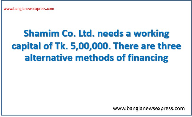 Shamim Co. Ltd. needs a working capital of Tk. 5,00,000. There are three alternative methods of financing