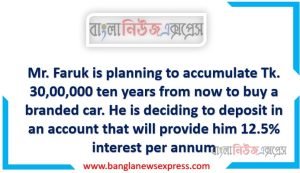 Mr. Faruk is planning to accumulate Tk. 30,00,000 ten years from now to buy a branded car. He is deciding to deposit in an account that will provide him 12.5% interest per annum