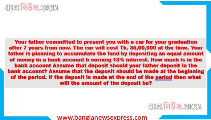 Your father committed to present you with a car for your graduation after 7 years from now. The car will cost Tk. 35,00,000 at the time. Your father is planning to accumulate the fund by depositing an equal amount of money in a bank account b earning 13% interest. How much is in the bank account Assume that deposit should your father deposit in the bank account? Assume that the deposit should be made at the beginning of the period. If the deposit is made at the end of the period then what will the amount of the deposit be?