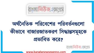 অর্থনৈতিক পরিবেশের পরিবর্তনগুলো কীভাবে বাজারজাতকরণ সিদ্ধান্তসমূহকে প্রভাবিত করে?