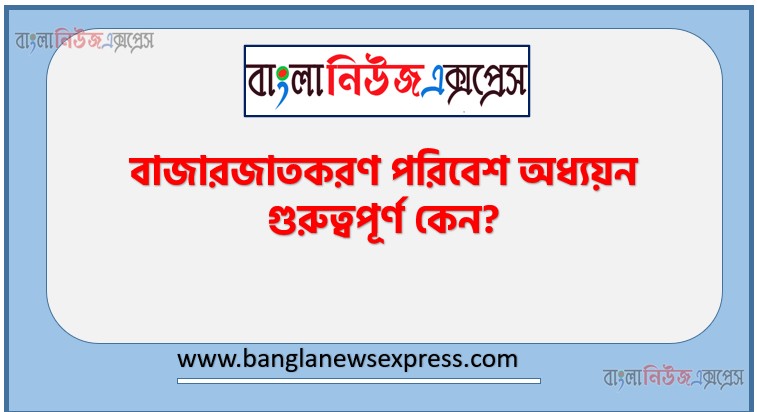 বাজারজাতকরণ পরিবেশ অধ্যয়ন গুরুত্বপূর্ণ কেন?, বাজারজাতকরণ পরিবেশ অধ্যয়নর গুরুত্ব আলোচনা কর।