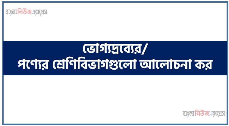 ভোগ্যদ্রব্যের/পণ্যের শ্রেণিবিভাগগুলো আলোচনা কর