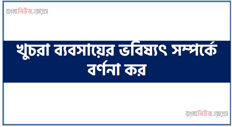 খুচরা ব্যবসায়ের ভবিষ্যৎ সম্পর্কে বর্ণনা কর, বাংলাদেশের বাজারে খুচরা ব্যবসায়ের ভবিষ্যৎ সম্ভাবনাসমূহ আলোচনা কর।